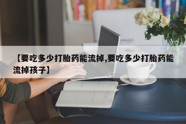 药流药怎么买【要吃多少打胎药能流掉,要吃多少打胎药能流掉孩子】