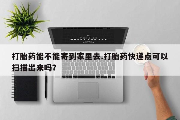 药流药怎么买打胎药能不能寄到家里去.打胎药快递点可以扫描出来吗？