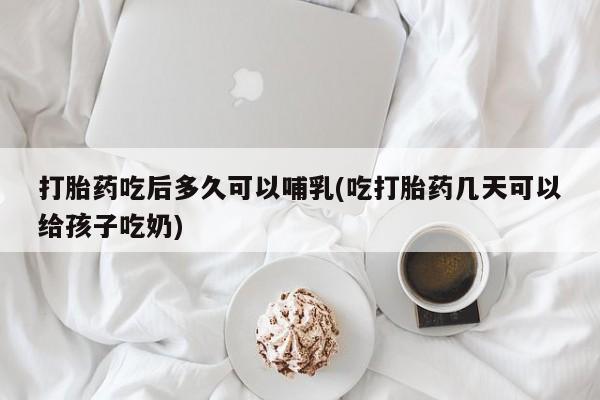 药流药怎么买打胎药吃后多久可以哺乳(吃打胎药几天可以给孩子吃奶)