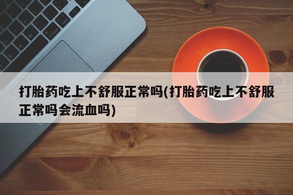 药流药怎么买打胎药吃上不舒服正常吗(打胎药吃上不舒服正常吗会流血吗)