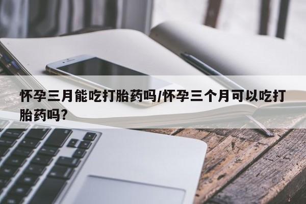 药流药怎么买怀孕三月能吃打胎药吗/怀孕三个月可以吃打胎药吗?