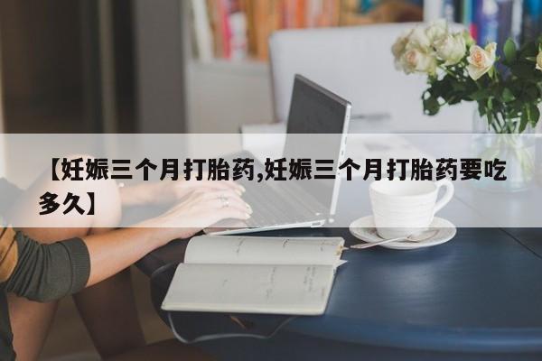 药流药怎么买【妊娠三个月打胎药,妊娠三个月打胎药要吃多久】
