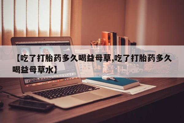 药流药怎么买【吃了打胎药多久喝益母草,吃了打胎药多久喝益母草水】