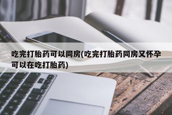 药流药怎么买吃完打胎药可以同房(吃完打胎药同房又怀孕可以在吃打胎药)