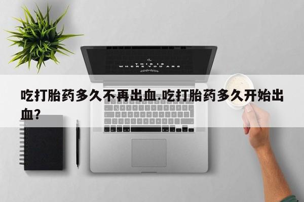 药流药怎么买吃打胎药多久不再出血.吃打胎药多久开始出血？