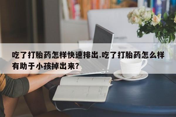 药流药怎么买吃了打胎药怎样快速排出.吃了打胎药怎么样有助于小孩掉出来？