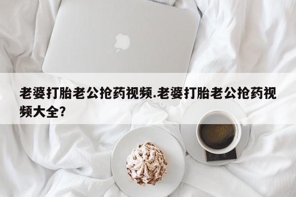 药流药怎么买老婆打胎老公抢药视频.老婆打胎老公抢药视频大全？
