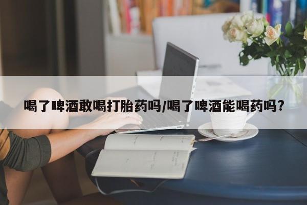 药流药怎么买喝了啤酒敢喝打胎药吗/喝了啤酒能喝药吗?