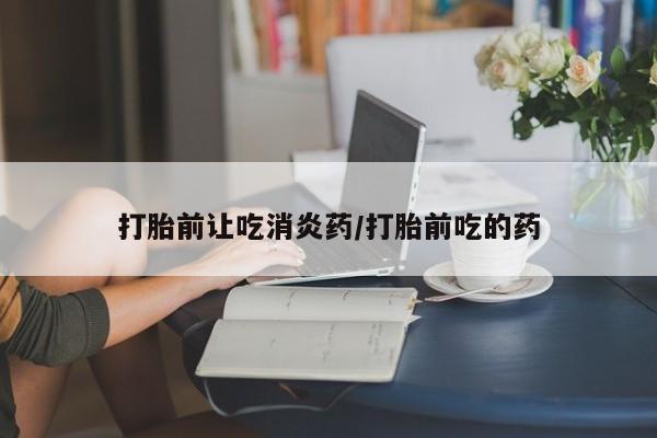 药流药怎么买打胎前让吃消炎药/打胎前吃的药