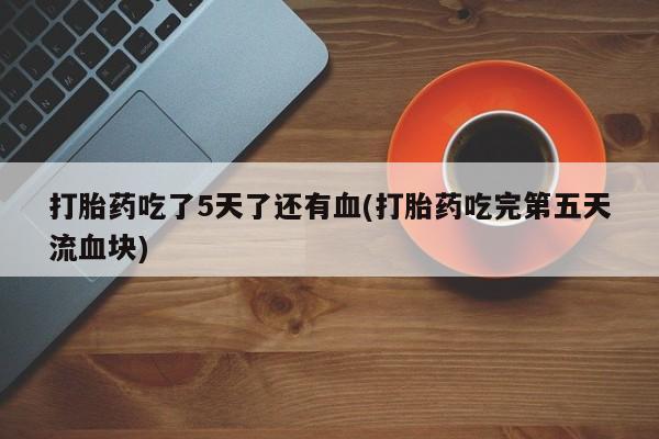 药流药怎么买打胎药吃了5天了还有血(打胎药吃完第五天流血块)