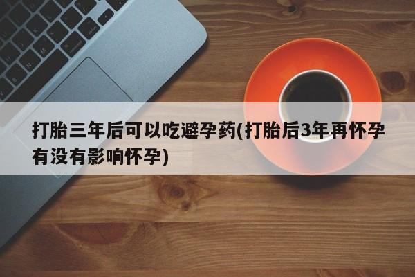 药流药怎么买打胎三年后可以吃避孕药(打胎后3年再怀孕有没有影响怀孕)