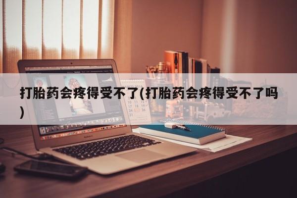 药流药怎么买打胎药会疼得受不了(打胎药会疼得受不了吗)