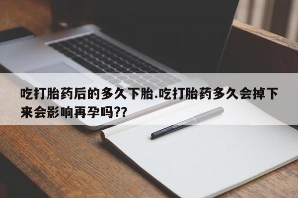 药流药怎么买吃打胎药后的多久下胎.吃打胎药多久会掉下来会影响再孕吗?？