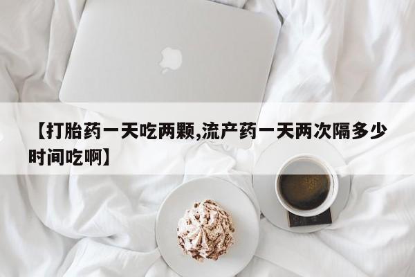 药流药怎么买【打胎药一天吃两颗,流产药一天两次隔多少时间吃啊】