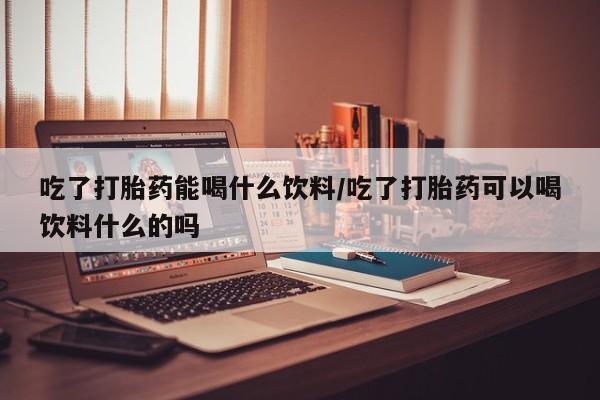 药流药怎么买吃了打胎药能喝什么饮料/吃了打胎药可以喝饮料什么的吗