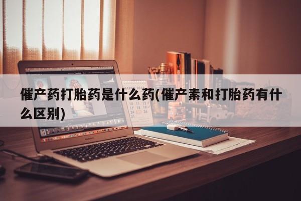 药流药怎么买催产药打胎药是什么药(催产素和打胎药有什么区别)