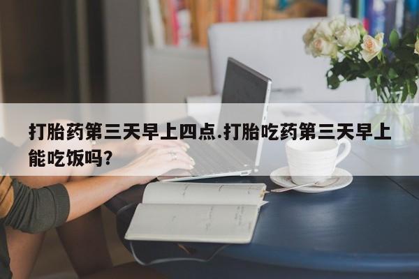 药流药怎么买打胎药第三天早上四点.打胎吃药第三天早上能吃饭吗？