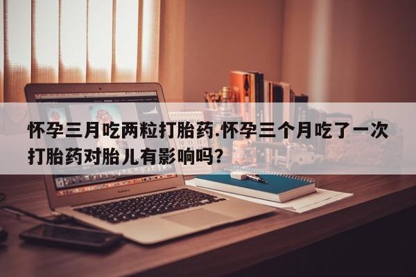 药流药怎么买怀孕三月吃两粒打胎药.怀孕三个月吃了一次打胎药对胎儿有影响吗？