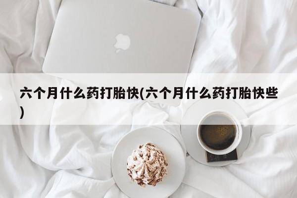 药流药怎么买六个月什么药打胎快(六个月什么药打胎快些)