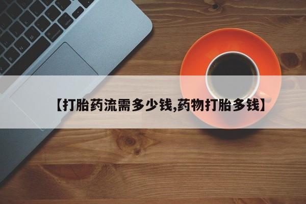 药流药怎么买【打胎药流需多少钱,药物打胎多钱】