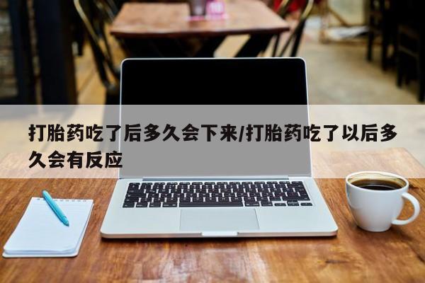 药流药怎么买打胎药吃了后多久会下来/打胎药吃了以后多久会有反应