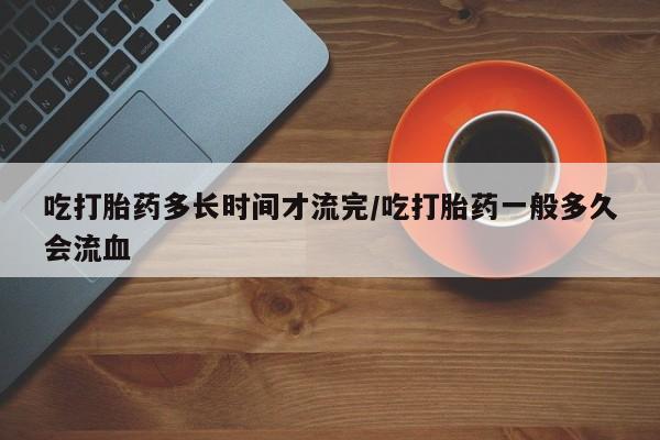 药流药怎么买吃打胎药多长时间才流完/吃打胎药一般多久会流血