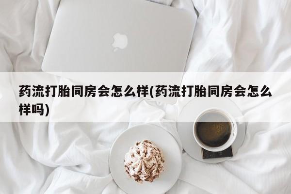药流药怎么买药流打胎同房会怎么样(药流打胎同房会怎么样吗)