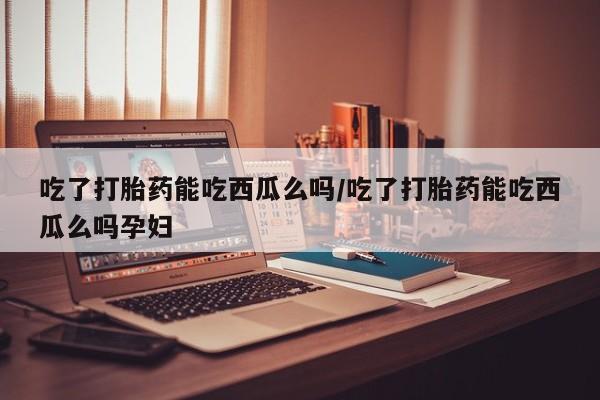 药流药怎么买吃了打胎药能吃西瓜么吗/吃了打胎药能吃西瓜么吗孕妇