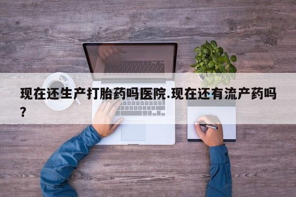 药流药怎么买现在还生产打胎药吗医院.现在还有流产药吗？