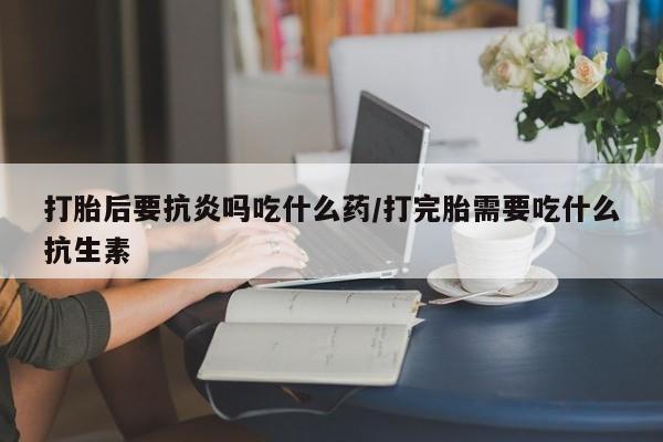 药流药怎么买打胎后要抗炎吗吃什么药/打完胎需要吃什么抗生素