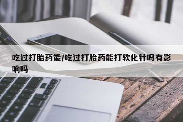 药流药怎么买吃过打胎药能/吃过打胎药能打软化针吗有影响吗