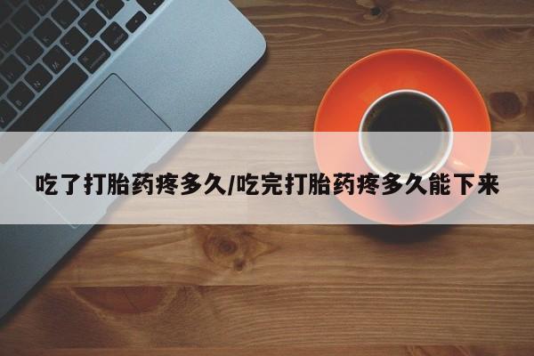 药流药怎么买吃了打胎药疼多久/吃完打胎药疼多久能下来