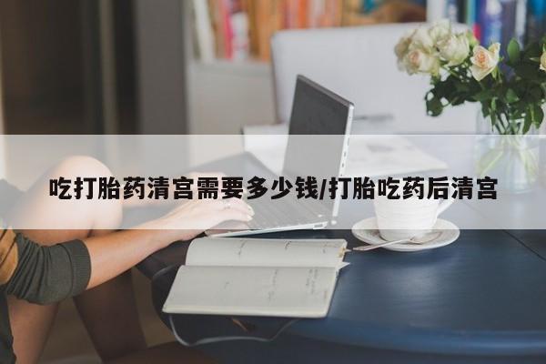 药流药怎么买吃打胎药清宫需要多少钱/打胎吃药后清宫