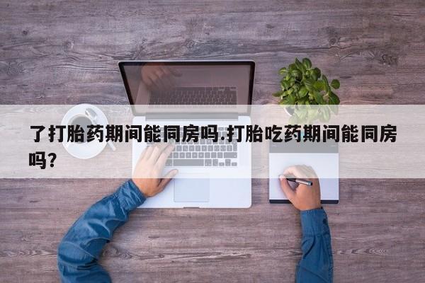 药流药怎么买了打胎药期间能同房吗.打胎吃药期间能同房吗？