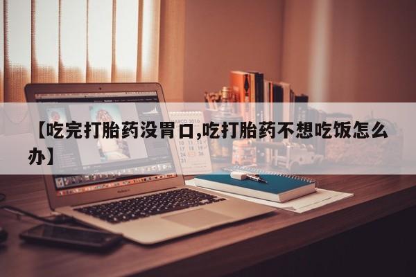 药流药怎么买【吃完打胎药没胃口,吃打胎药不想吃饭怎么办】
