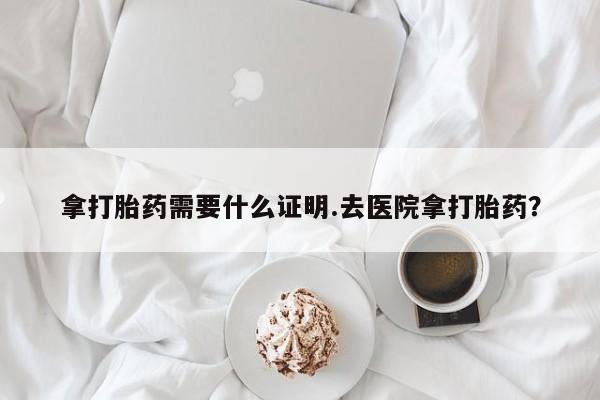药流药怎么买拿打胎药需要什么证明.去医院拿打胎药？