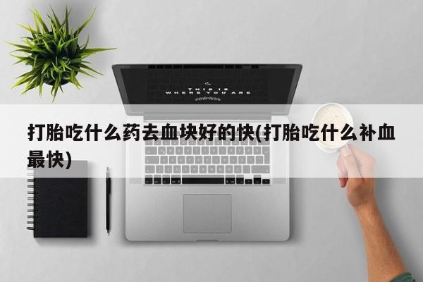 药流药怎么买打胎吃什么药去血块好的快(打胎吃什么补血最快)