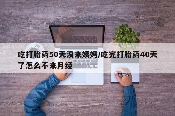 药流药怎么买吃打胎药50天没来姨妈/吃完打胎药40天了怎么不来月经