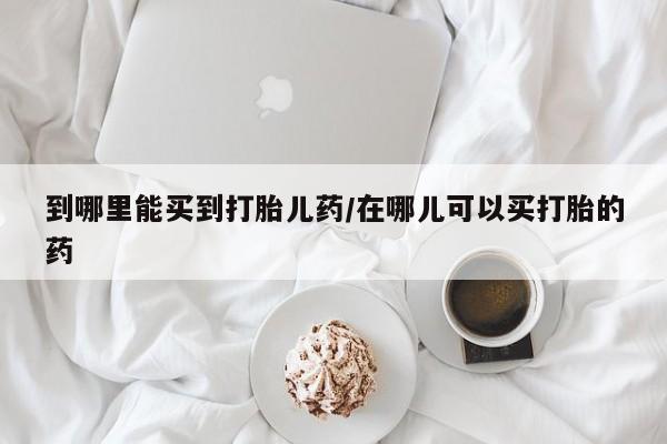药流药怎么买到哪里能买到打胎儿药/在哪儿可以买打胎的药