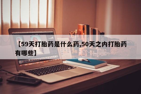 药流药怎么买【59天打胎药是什么药,50天之内打胎药有哪些】