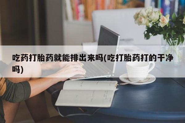 药流药怎么买吃药打胎药就能排出来吗(吃打胎药打的干净吗)