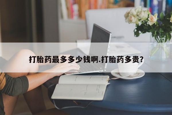 药流药怎么买打胎药最多多少钱啊.打胎药多贵？