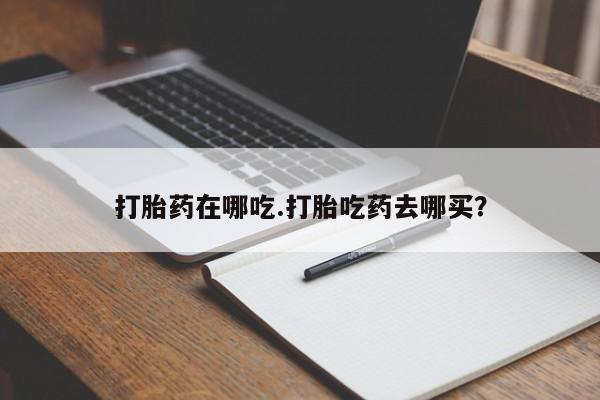药流药怎么买打胎药在哪吃.打胎吃药去哪买？