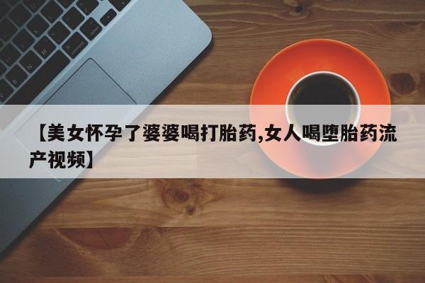 药流药怎么买【美女怀孕了婆婆喝打胎药,女人喝堕胎药流产视频】
