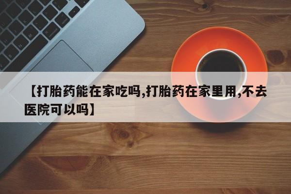 药流药怎么买【打胎药能在家吃吗,打胎药在家里用,不去医院可以吗】