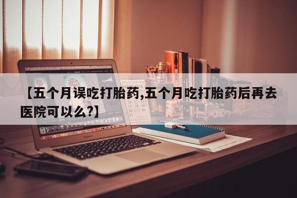 药流药怎么买【五个月误吃打胎药,五个月吃打胎药后再去医院可以么?】