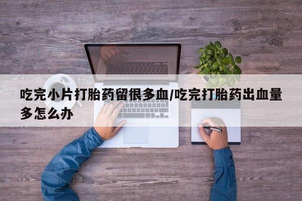 药流药怎么买吃完小片打胎药留很多血/吃完打胎药出血量多怎么办