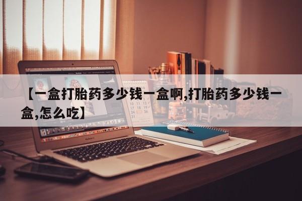 药流药怎么买【一盒打胎药多少钱一盒啊,打胎药多少钱一盒,怎么吃】