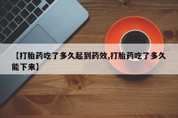 药流药怎么买【打胎药吃了多久起到药效,打胎药吃了多久能下来】