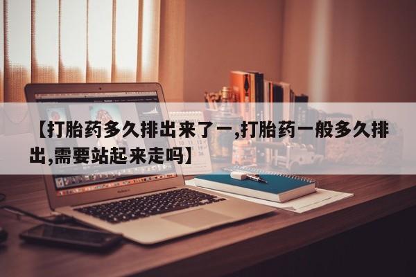 药流药怎么买【打胎药多久排出来了一,打胎药一般多久排出,需要站起来走吗】